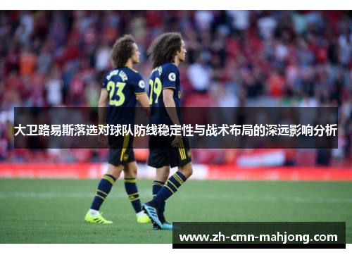 大卫路易斯落选对球队防线稳定性与战术布局的深远影响分析 大卫路易斯落选对球队防线稳定性与战术布局的深远影响分析