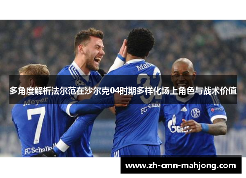 多角度解析法尔范在沙尔克04时期多样化场上角色与战术价值 多角度解析法尔范在沙尔克04时期多样化场上角色与战术价值