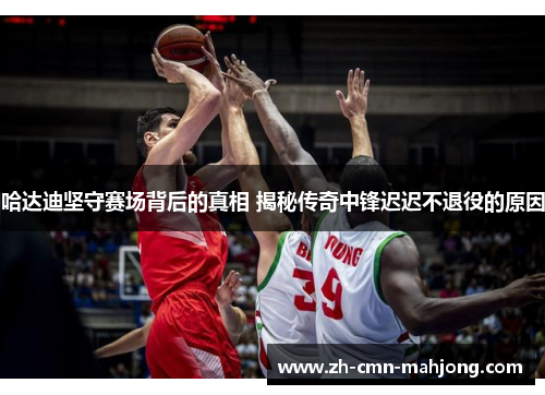 哈达迪坚守赛场背后的真相 揭秘传奇中锋迟迟不退役的原因 哈达迪坚守赛场背后的真相 揭秘传奇中锋迟迟不退役的原因