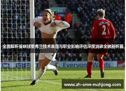 全面解析曼联球星弗兰技术表现与职业影响评估深度洞察全貌剖析篇 全面解析曼联球星弗兰技术表现与职业影响评估深度洞察全貌剖析篇