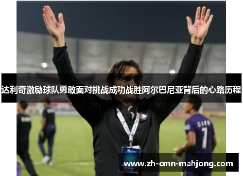 达利奇激励球队勇敢面对挑战成功战胜阿尔巴尼亚背后的心路历程 达利奇激励球队勇敢面对挑战成功战胜阿尔巴尼亚背后的心路历程