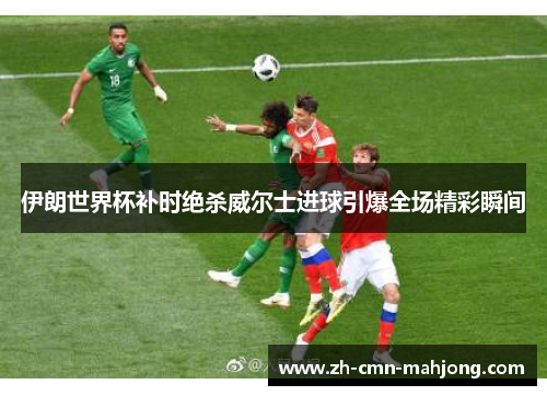 伊朗世界杯补时绝杀威尔士进球引爆全场精彩瞬间 伊朗世界杯补时绝杀威尔士进球引爆全场精彩瞬间