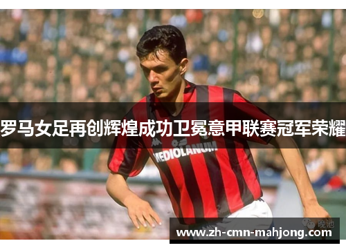 罗马女足再创辉煌成功卫冕意甲联赛冠军荣耀