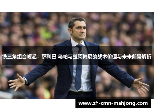 铁三角组合崛起:萨利巴 乌帕与楚阿梅尼的战术价值与未来前景解析 铁三角组合崛起:萨利巴 乌帕与楚阿梅尼的战术价值与未来前景解析