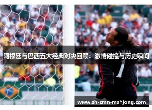阿根廷与巴西五大经典对决回顾：激情碰撞与历史瞬间